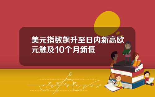 美元指数飙升至日内新高欧元触及10个月新低