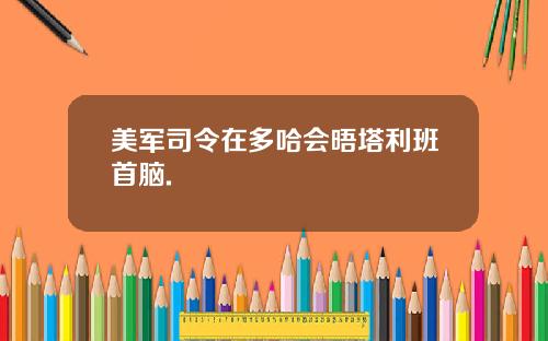 美军司令在多哈会晤塔利班首脑.