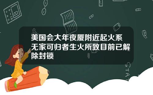 美国会大年夜厦附近起火系无家可归者生火所致目前已解除封锁