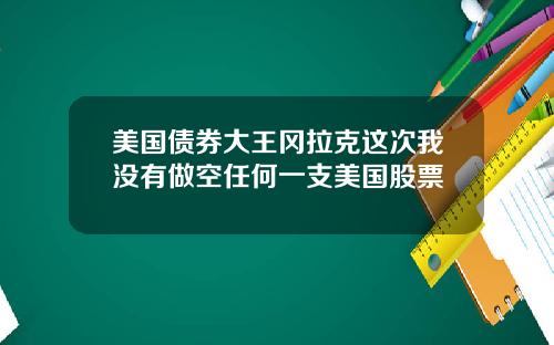 美国债券大王冈拉克这次我没有做空任何一支美国股票