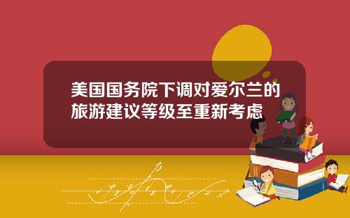 美国国务院下调对爱尔兰的旅游建议等级至重新考虑