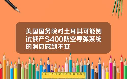 美国国务院对土耳其可能测试俄产S400防空导弹系统的消息感到不安