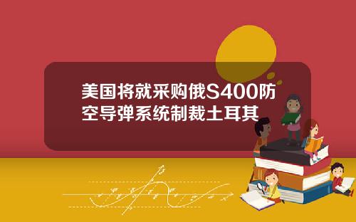 美国将就采购俄S400防空导弹系统制裁土耳其