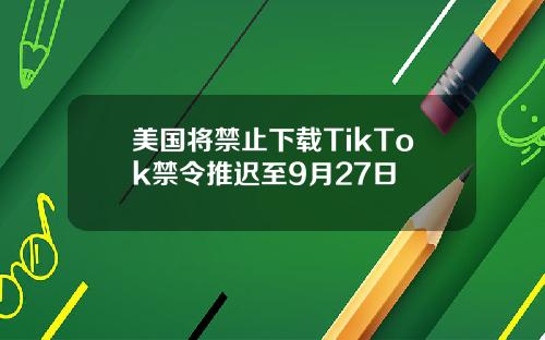 美国将禁止下载TikTok禁令推迟至9月27日