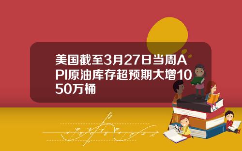 美国截至3月27日当周API原油库存超预期大增1050万桶