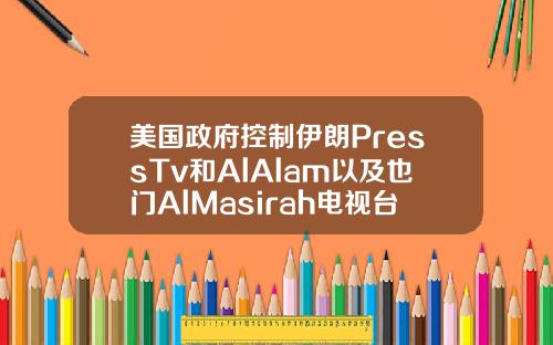 美国政府控制伊朗PressTv和AlAlam以及也门AlMasirah电视台的域名