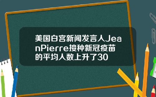 美国白宫新闻发言人JeanPierre接种新冠疫苗的平均人数上升了30