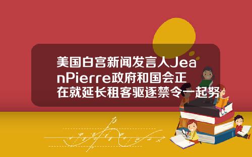 美国白宫新闻发言人JeanPierre政府和国会正在就延长租客驱逐禁令一起努力