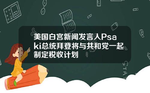 美国白宫新闻发言人Psaki总统拜登将与共和党一起制定税收计划