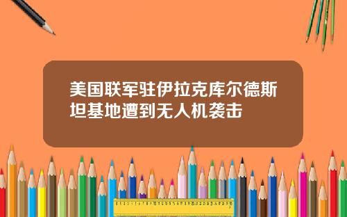 美国联军驻伊拉克库尔德斯坦基地遭到无人机袭击