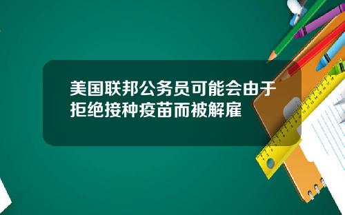 美国联邦公务员可能会由于拒绝接种疫苗而被解雇