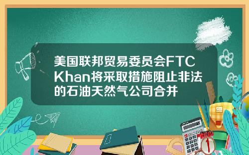 美国联邦贸易委员会FTCKhan将采取措施阻止非法的石油天然气公司合并