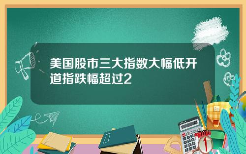 美国股市三大指数大幅低开道指跌幅超过2