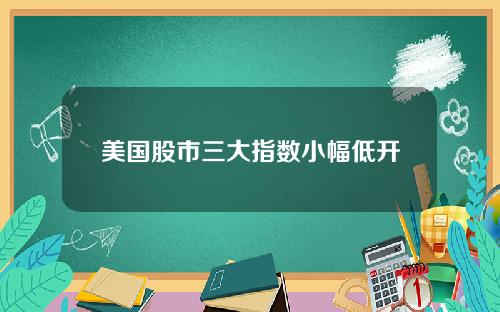 美国股市三大指数小幅低开