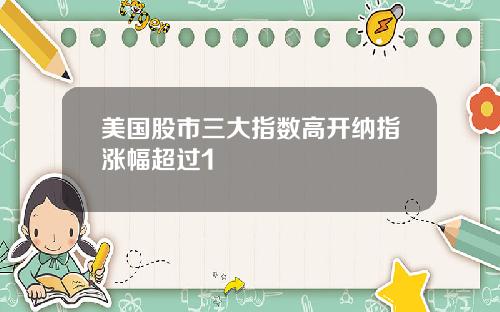 美国股市三大指数高开纳指涨幅超过1