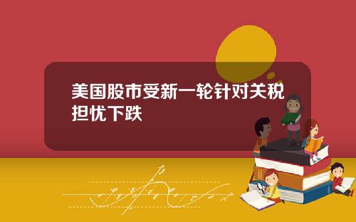 美国股市受新一轮针对关税担忧下跌