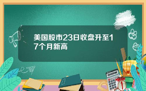 美国股市23日收盘升至17个月新高