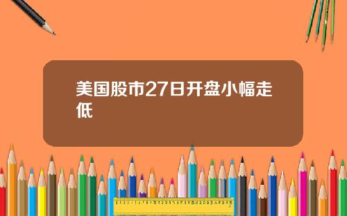 美国股市27日开盘小幅走低