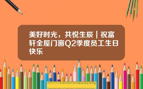 美好时光，共悦生辰｜祝富轩全屋门窗Q2季度员工生日快乐