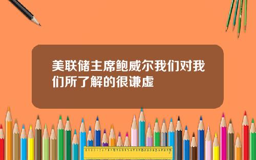 美联储主席鲍威尔我们对我们所了解的很谦虚