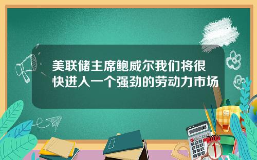 美联储主席鲍威尔我们将很快进入一个强劲的劳动力市场