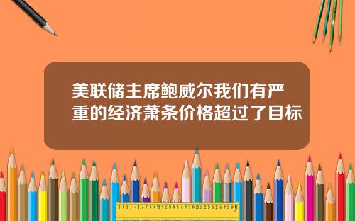 美联储主席鲍威尔我们有严重的经济萧条价格超过了目标
