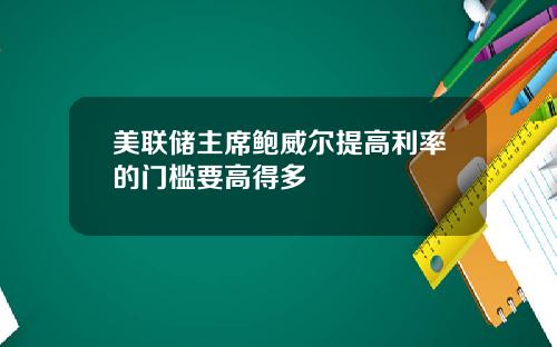 美联储主席鲍威尔提高利率的门槛要高得多
