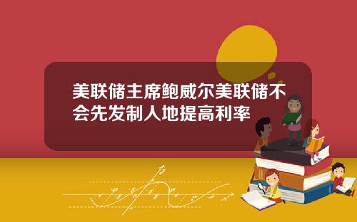 美联储主席鲍威尔美联储不会先发制人地提高利率
