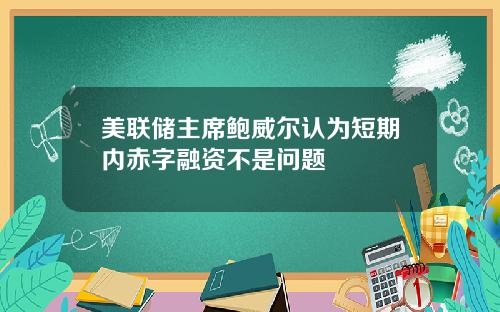 美联储主席鲍威尔认为短期内赤字融资不是问题