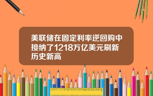 美联储在固定利率逆回购中接纳了1218万亿美元刷新历史新高