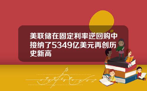 美联储在固定利率逆回购中接纳了5349亿美元再创历史新高