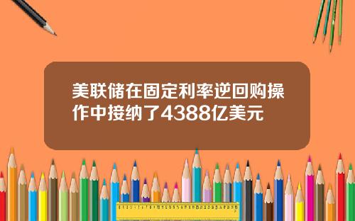 美联储在固定利率逆回购操作中接纳了4388亿美元