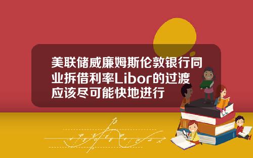 美联储威廉姆斯伦敦银行同业拆借利率Libor的过渡应该尽可能快地进行
