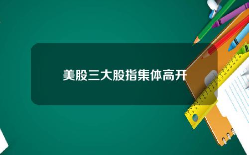 美股三大股指集体高开