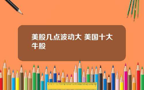 美股几点波动大 美国十大牛股