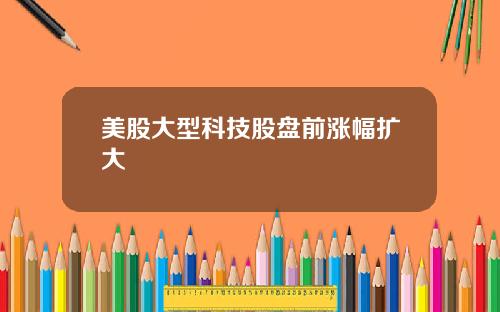 美股大型科技股盘前涨幅扩大