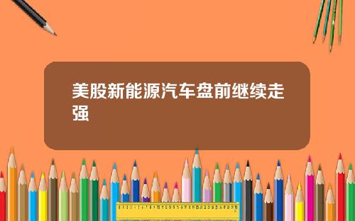 美股新能源汽车盘前继续走强