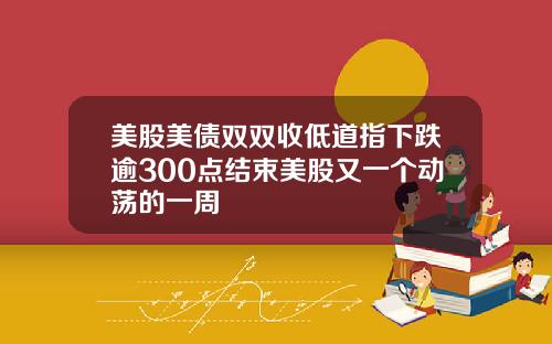 美股美债双双收低道指下跌逾300点结束美股又一个动荡的一周
