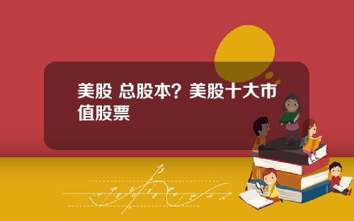 美股 总股本？美股十大市值股票
