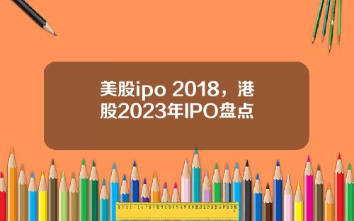 美股ipo 2018,港股2023年IPO盘点