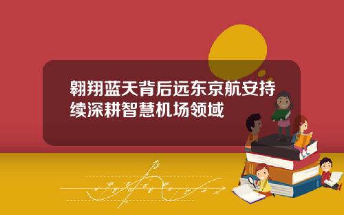 翱翔蓝天背后远东京航安持续深耕智慧机场领域