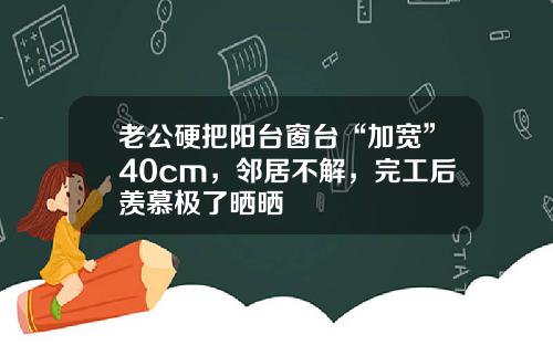 老公硬把阳台窗台“加宽”40cm,邻居不解,完工后羡慕极了晒晒