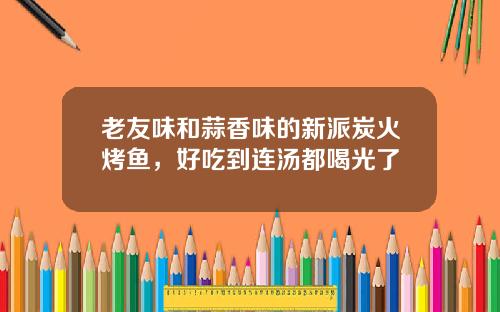 老友味和蒜香味的新派炭火烤鱼，好吃到连汤都喝光了