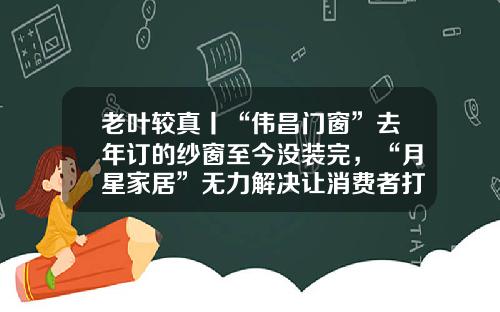老叶较真丨“伟昌门窗”去年订的纱窗至今没装完，“月星家居”无力解决让消费者打12345