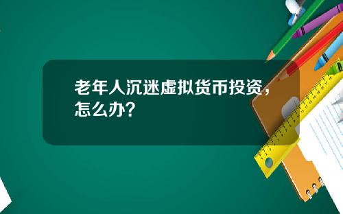 老年人沉迷虚拟货币投资，怎么办？