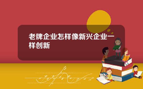 老牌企业怎样像新兴企业一样创新