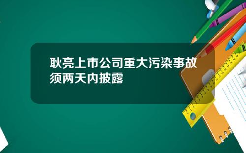 耿亮上市公司重大污染事故须两天内披露