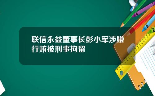 联信永益董事长彭小军涉嫌行贿被刑事拘留