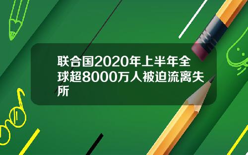 联合国2020年上半年全球超8000万人被迫流离失所