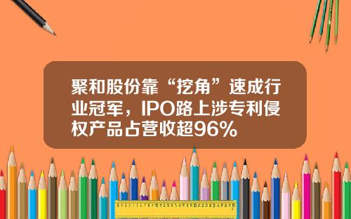 聚和股份靠“挖角”速成行业冠军,IPO路上涉专利侵权产品占营收超96%
